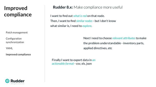 All rights reserved
Rudder 8.x: Make compliance more useful
Improved
compliance I want to ﬁnd out what is red on that node.
Then, I want to ﬁnd similar nodes - but I don't know
what similar is, I need to explore.
Next I need to choose relevant attributes to make
the problem understandable - inventory parts,
applied directives, etc
Finally I want to export data in an
actionable format - csv, xls, json
Patch management
Conﬁguration
synchronization
YAML
Improved compliance
