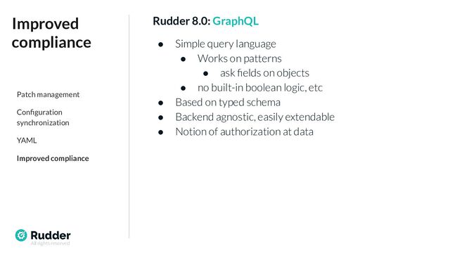 All rights reserved
Rudder 8.0: GraphQL
● Simple query language
● Works on patterns
● ask ﬁelds on objects
● no built-in boolean logic, etc
● Based on typed schema
● Backend agnostic, easily extendable
● Notion of authorization at data
Improved
compliance
Patch management
Conﬁguration
synchronization
YAML
Improved compliance
