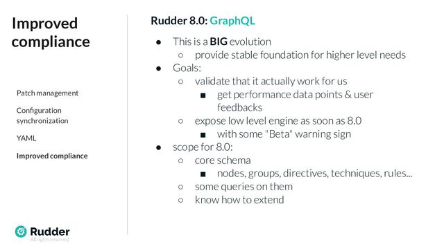 All rights reserved
Rudder 8.0: GraphQL
● This is a BIG evolution
○ provide stable foundation for higher level needs
● Goals:
○ validate that it actually work for us
■ get performance data points & user
feedbacks
○ expose low level engine as soon as 8.0
■ with some "Beta" warning sign
● scope for 8.0:
○ core schema
■ nodes, groups, directives, techniques, rules...
○ some queries on them
○ know how to extend
Improved
compliance
Patch management
Conﬁguration
synchronization
YAML
Improved compliance
