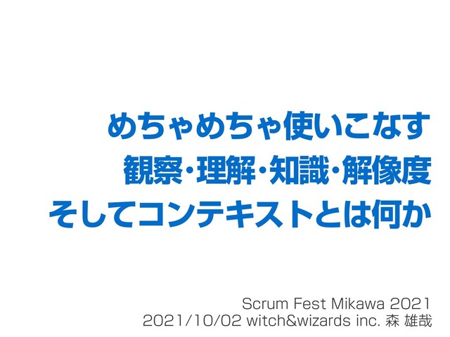 Scrum Fest Mikawa 2021
2021/10/02 witch&wizards inc. 森 雄哉
めちゃめちゃ使いこなす
観察･理解･知識･解像度
そしてコンテキストとは何か
