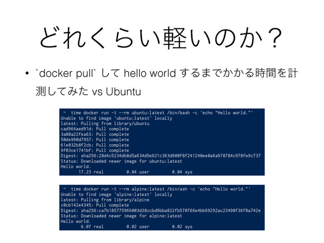 ͲΕ͘Β͍͍ܰͷ͔ʁ
• `docker pull` ͯ͠ hello world ͢Δ·Ͱ͔͔Δ࣌ؒΛܭ
ଌͯ͠Έͨ vs Ubuntu
~ time docker run -t --rm ubuntu:latest /bin/bash -c 'echo "Hello world."'
Unable to find image 'ubuntu:latest' locally
latest: Pulling from library/ubuntu
cad964aed91d: Pull complete
3a80a22fea63: Pull complete
50de990d7957: Pull complete
61e032b8f2cb: Pull complete
9f03ce1741bf: Pull complete
Digest: sha256:28d4c5234db8d5a634d5e621c363d900f8f241240ee0a6a978784c978fe9c737
Status: Downloaded newer image for ubuntu:latest
Hello world.
17.23 real 0.04 user 0.04 sys
~ time docker run -t --rm alpine:latest /bin/ash -c 'echo "Hello world."'
Unable to find image 'alpine:latest' locally
latest: Pulling from library/alpine
c0cb142e4345: Pull complete
Digest: sha256:ca7b185775966003d38ccbd9bba822fb570766e4bb69292ac23490f36f8a742e
Status: Downloaded newer image for alpine:latest
Hello world.
6.07 real 0.02 user 0.02 sys
