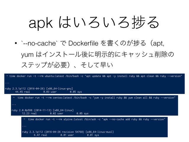 apk ͸͍Ζ͍ΖḿΔ
• `--no-cache` Ͱ Dockerﬁle Λॻ͘ͷ͕ḿΔʢapt,
yum ͸Πϯετʔϧޙʹ໌ࣔతʹΩϟογϡ࡟আͷ
εςοϓ͕ඞཁʣɺͦͯ͠ૣ͍
~ time docker run -t --rm ubuntu:latest /bin/bash -c "apt update && apt -y install ruby && apt clean && ruby --version"
...
ruby 2.3.1p112 (2016-04-26) [x86_64-linux-gnu]
44.45 real 0.03 user 0.05 sys
~ time docker run -t --rm alpine:latest /bin/ash -c "apk --no-cache add ruby && ruby --version"
...
ruby 2.3.1p112 (2016-04-26 revision 54768) [x86_64-linux-musl]
6.47 real 0.01 user 0.01 sys
~ time docker run -t --rm centos:latest /bin/bash -c "yum -y install ruby && yum clean all && ruby --version"
...
ruby 2.0.0p598 (2014-11-13) [x86_64-linux]
12.23 real 0.02 user 0.05 sys
