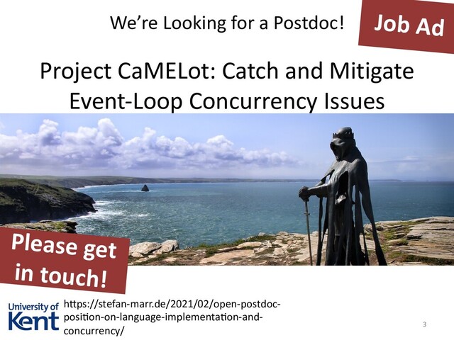 Job Ad
We’re Looking for a Postdoc!
3
Project CaMELot: Catch and Mitigate
Event-Loop Concurrency Issues
h3ps://stefan-marr.de/2021/02/open-postdoc-
posi=on-on-language-implementa=on-and-
concurrency/
Please get
in touch!
