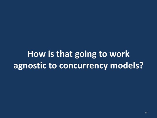 How is that going to work
agnostic to concurrency models?
38
