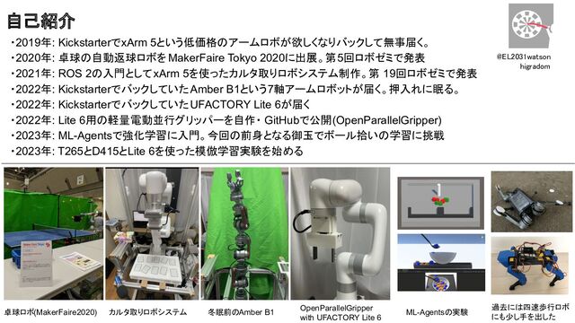 ・2019年: KickstarterでxArm 5という低価格のアームロボが欲しくなりバックして無事届く。
・2020年: 卓球の自動返球ロボを MakerFaire Tokyo 2020に出展。第5回ロボゼミで発表
・2021年: ROS 2の入門としてxArm 5を使ったカルタ取りロボシステム制作。第 19回ロボゼミで発表
・2022年: KickstarterでバックしていたAmber B1という7軸アームロボットが届く。押入れに眠る。
・2022年: KickstarterでバックしていたUFACTORY Lite 6が届く
・2022年: Lite 6用の軽量電動並行グリッパーを自作・ GitHubで公開(OpenParallelGripper)
・2023年: ML-Agentsで強化学習に入門。今回の前身となる御玉でボール拾いの学習に挑戦
・2023年: T265とD415とLite 6を使った模倣学習実験を始める
@EL2031watson 
higradom 
過去には四速歩行ロボ
にも少し手を出した
卓球ロボ(MakerFaire2020)
自己紹介
カルタ取りロボシステム 冬眠前のAmber B1
OpenParallelGripper
with UFACTORY Lite 6
ML-Agentsの実験
