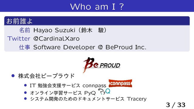 Who am I ?
͓લ୭Α
໊લ Hayao Suzukiʢླ໦ɹॣʣ
Twitter @CardinalXaro
࢓ࣄ Software Developer @ BeProud Inc.
› גࣜձࣾϏʔϓϥ΢υ
› IT ษڧձࢧԉαʔϏε connpass
› ΦϯϥΠϯֶशαʔϏε PyQ
› γεςϜ։ൃͷͨΊͷυΩϡϝϯταʔϏε Tracery
3 / 33
