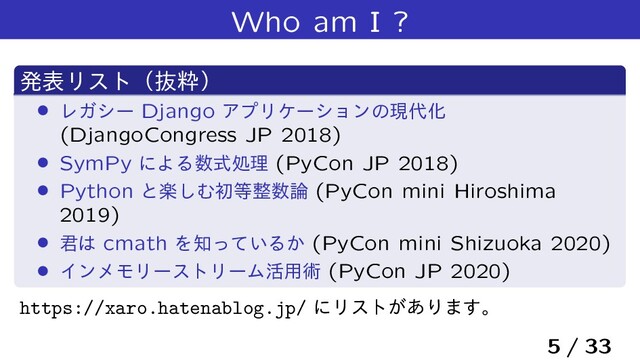 Who am I ?
ൃදϦετʢൈਮʣ
› ϨΨγʔ Django ΞϓϦέʔγϣϯͷݱ୅Խ
(DjangoCongress JP 2018)
› SymPy ʹΑΔ਺ࣜॲཧ (PyCon JP 2018)
› Python ͱָ͠Ήॳ౳੔਺࿦ (PyCon mini Hiroshima
2019)
› ܅͸ cmath Λ஌͍ͬͯΔ͔ (PyCon mini Shizuoka 2020)
› ΠϯϝϞϦʔετϦʔϜ׆༻ज़ (PyCon JP 2020)
https://xaro.hatenablog.jp/ ʹϦετ͕͋Γ·͢ɻ
5 / 33
