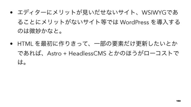 • ΤσΟλʔʹϝϦοτ͕ݟ͍ͩͤͳ͍αΠτɺWSIWYGͰ͋
Δ͜ͱʹϝϦοτ͕ͳ͍αΠτ౳Ͱ͸ WordPress Λಋೖ͢Δ
ͷ͸ඍົ͔ͳͱɻ
• HTML Λ࠷ॳʹ࡞Γ͖ͬͯɺҰ෦ͷཁૉ͚ͩߋ৽͍ͨ͠ͱ͔
Ͱ͋Ε͹ɺAstro + HeadlessCMS ͱ͔ͷ΄͏͕ϩʔίετͰ
͸ɻ
102
