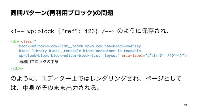 ಉظύλʔϯ(࠶ར༻ϒϩοΫ)ͷ໰୊ɹ
 ͷΑ͏ʹอଘ͞Εɺ
<div class="
block-editor-block-list__block wp-block has-block-overlay
block-library-block__reusable-block-container is-reusable
wp-block-block block-editor-block-list__layout">
࠶ར༻ϒϩοΫͷத਎
</div>
ͷΑ͏ʹɺΤσΟλʔ্Ͱ͸ϨϯμϦϯά͞Εɺϖʔδͱͯ͠
͸ɺத਎͕ͦͷ··ग़ྗ͞ΕΔɻ
63
