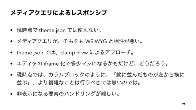 ϝσΟΞΫΤϦʹΑΔϨεϙϯγϒ
• ݱ࣌఺Ͱ theme.json Ͱ͸࢖͑ͳ͍ɻ
• ϝσΟΞΫΤϦ͕ɺͦ΋ͦ΋ WSIWYG ͱ૬ੑ͕ѱ͍ɻ
• theme.json Ͱ͸ɺclamp + vw ʹΑΔΞϓϩʔνɻ
• ΤσΟλͷ iframe ԽͰଟগϚγʹͳΔ͔΋͚ͩͲɺͲ͏ͩΖ͏ɻ
• ݱ࣌఺Ͱ͸ɺΧϥϜϒϩοΫͷΑ͏ʹɺʮॎʹฒΜͩ΋ͷ͕ࠨ͔Βԣʹ
ฒͿʯɺΑΓෳࡶͳ͜ͱ͸ߦ͏΂͖Ͱ͸ແ͍ͷͰ͸ɻ
• ඇදࣔʹͳΔཁૉͷϋϯυϦϯά͕೉͍͠ɻ
96

