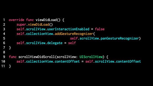 1 override func viewDidLoad() {
2 super.viewDidLoad()
3 self.scrollView.userInteractionEnabled = false
4 self.collectionView.addGestureRecognizer(
5 self.scrollView.panGestureRecognizer)
6 self.scrollView.delegate = self
7 }
8
9 func scrollViewDidScroll(scrollView: UIScrollView) {
10 self.collectionView.contentOffset = self.scrollView.contentOffset
11 }
