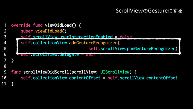 1 override func viewDidLoad() {
2 super.viewDidLoad()
3 self.scrollView.userInteractionEnabled = false
4 self.collectionView.addGestureRecognizer(
5 self.scrollView.panGestureRecognizer)
6 self.scrollView.delegate = self
7 }
8
9 func scrollViewDidScroll(scrollView: UIScrollView) {
10 self.collectionView.contentOffset = self.scrollView.contentOffset
11 }
4DSPMM7JFXͷ(FTUVSFʹ͢Δ
