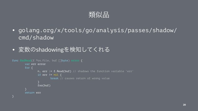 ྨࣅ඼
• golang.org/x/tools/go/analysis/passes/shadow/
cmd/shadow
• ม਺ͷshadowingΛݕ஌ͯ͘͠ΕΔ
func BadRead(f *os.File, buf []byte) error {
var err error
for {
n, err := f.Read(buf) // shadows the function variable 'err'
if err != nil {
break // causes return of wrong value
}
foo(buf)
}
return err
}
20
