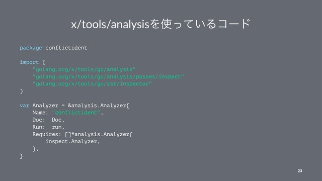 x/tools/analysisΛ࢖͍ͬͯΔίʔυ
package conflictident
import (
"golang.org/x/tools/go/analysis"
"golang.org/x/tools/go/analysis/passes/inspect"
"golang.org/x/tools/go/ast/inspector"
)
var Analyzer = &analysis.Analyzer{
Name: "conflictident",
Doc: Doc,
Run: run,
Requires: []*analysis.Analyzer{
inspect.Analyzer,
},
}
23
