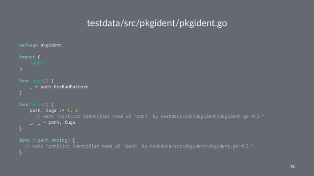 testdata/src/pkgident/pkgident.go
package pkgident
import (
"path"
)
func hoge() {
_ = path.ErrBadPattern
}
func main() {
path, fuga := 1, 1
// want "conflict identifier name of 'path' by testdata/src/pkgident/pkgident.go:4:2."
_, _ = path, fuga
}
func p(path string) {
// want "conflict identifier name of 'path' by testdata/src/pkgident/pkgident.go:4:2."
}
32
