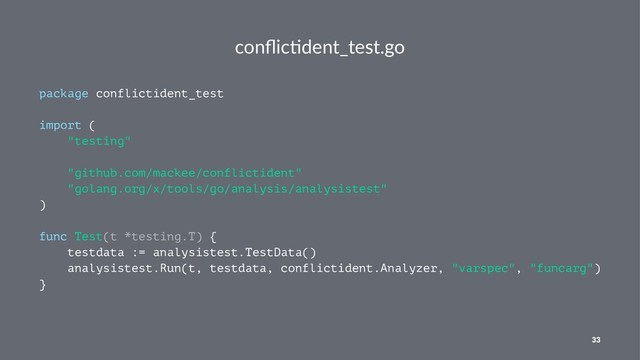 conﬂic&dent_test.go
package conflictident_test
import (
"testing"
"github.com/mackee/conflictident"
"golang.org/x/tools/go/analysis/analysistest"
)
func Test(t *testing.T) {
testdata := analysistest.TestData()
analysistest.Run(t, testdata, conflictident.Analyzer, "varspec", "funcarg")
}
33
