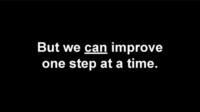 But we can improve
one step at a time.
