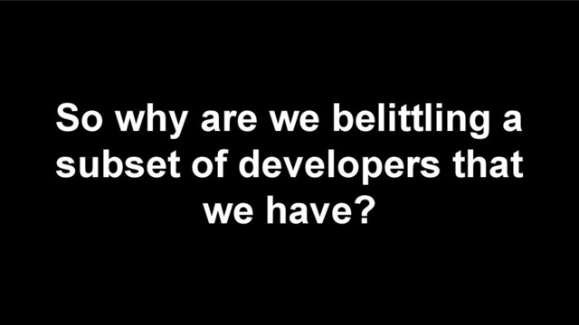 So why are we belittling a
subset of developers that
we have?

