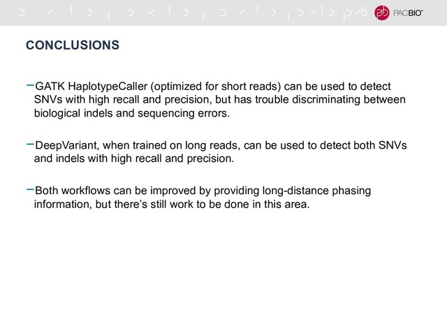 CONCLUSIONS
-GATK HaplotypeCaller (optimized for short reads) can be used to detect
SNVs with high recall and precision, but has trouble discriminating between
biological indels and sequencing errors.
-DeepVariant, when trained on long reads, can be used to detect both SNVs
and indels with high recall and precision.
-Both workflows can be improved by providing long-distance phasing
information, but there’s still work to be done in this area.
