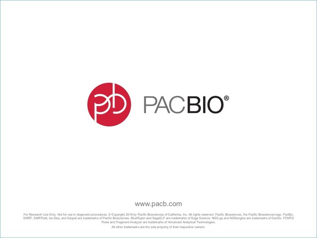 For Research Use Only. Not for use in diagnostic procedures. © Copyright 2019 by Pacific Biosciences of California, Inc. All rights reserved. Pacific Biosciences, the Pacific Biosciences logo, PacBio,
SMRT, SMRTbell, Iso-Seq, and Sequel are trademarks of Pacific Biosciences. BluePippin and SageELF are trademarks of Sage Science. NGS-go and NGSengine are trademarks of GenDx. FEMTO
Pulse and Fragment Analyzer are trademarks of Advanced Analytical Technologies.
All other trademarks are the sole property of their respective owners.
www.pacb.com
