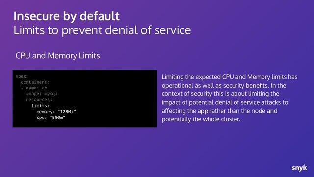 Insecure by default
Limits to prevent denial of service
CPU and Memory Limits
spec:
containers:
- name: db
image: mysql
resources:
limits:
memory: "128Mi"
cpu: "500m"
Limiting the expected CPU and Memory limits has
operational as well as security beneﬁts. In the
context of security this is about limiting the
impact of potential denial of service attacks to
aﬀecting the app rather than the node and
potentially the whole cluster.
