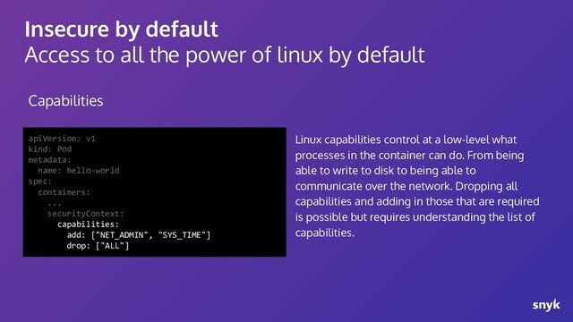 Insecure by default
Access to all the power of linux by default
Capabilities
apiVersion: v1
kind: Pod
metadata:
name: hello-world
spec:
containers:
...
securityContext:
capabilities:
add: ["NET_ADMIN", "SYS_TIME"]
drop: ["ALL"]
Linux capabilities control at a low-level what
processes in the container can do. From being
able to write to disk to being able to
communicate over the network. Dropping all
capabilities and adding in those that are required
is possible but requires understanding the list of
capabilities.
