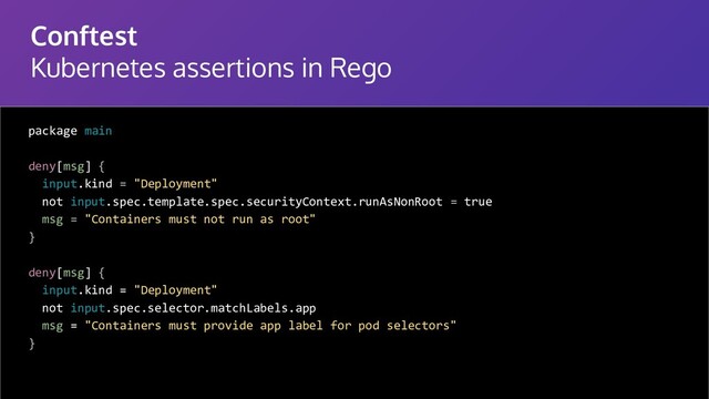 Conftest
Kubernetes assertions in Rego
package main
deny[msg] {
input.kind = "Deployment"
not input.spec.template.spec.securityContext.runAsNonRoot = true
msg = "Containers must not run as root"
}
deny[msg] {
input.kind = "Deployment"
not input.spec.selector.matchLabels.app
msg = "Containers must provide app label for pod selectors"
}
