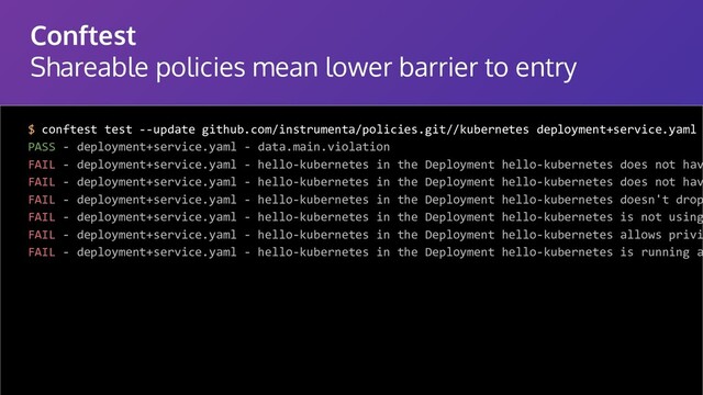 Conftest
Shareable policies mean lower barrier to entry
$ conftest test --update github.com/instrumenta/policies.git//kubernetes deployment+service.yaml
PASS - deployment+service.yaml - data.main.violation
FAIL - deployment+service.yaml - hello-kubernetes in the Deployment hello-kubernetes does not hav
FAIL - deployment+service.yaml - hello-kubernetes in the Deployment hello-kubernetes does not hav
FAIL - deployment+service.yaml - hello-kubernetes in the Deployment hello-kubernetes doesn't drop
FAIL - deployment+service.yaml - hello-kubernetes in the Deployment hello-kubernetes is not using
FAIL - deployment+service.yaml - hello-kubernetes in the Deployment hello-kubernetes allows privi
FAIL - deployment+service.yaml - hello-kubernetes in the Deployment hello-kubernetes is running a
