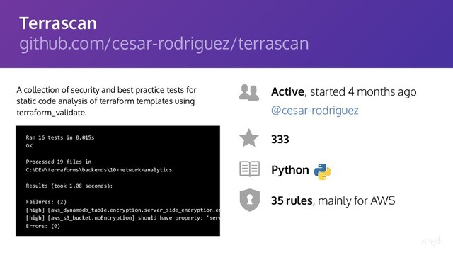 Terrascan
github.com/cesar-rodriguez/terrascan
A collection of security and best practice tests for
static code analysis of terraform templates using
terraform_validate.
Active, started 4 months ago
333
Python
35 rules, mainly for AWS
@cesar-rodriguez
Ran 16 tests in 0.015s
OK
Processed 19 files in
C:\DEV\terraforms\backends\10-network-analytics
Results (took 1.08 seconds):
Failures: (2)
[high] [aws_dynamodb_table.encryption.server_side_encryption.ena
[high] [aws_s3_bucket.noEncryption] should have property: 'server
Errors: (0)
