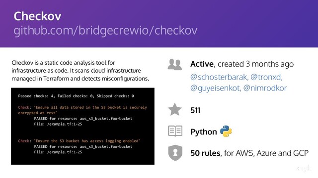 Checkov
github.com/bridgecrewio/checkov
Checkov is a static code analysis tool for
infrastructure as code. It scans cloud infrastructure
managed in Terraform and detects misconﬁgurations.
Active, created 3 months ago
511
Python
50 rules, for AWS, Azure and GCP
@schosterbarak, @tronxd,
@guyeisenkot, @nimrodkor
Passed checks: 4, Failed checks: 0, Skipped checks: 0
Check: "Ensure all data stored in the S3 bucket is securely
encrypted at rest"
PASSED for resource: aws_s3_bucket.foo-bucket
File: /example.tf:1-25
Check: "Ensure the S3 bucket has access logging enabled"
PASSED for resource: aws_s3_bucket.foo-bucket
File: /example.tf:1-25
