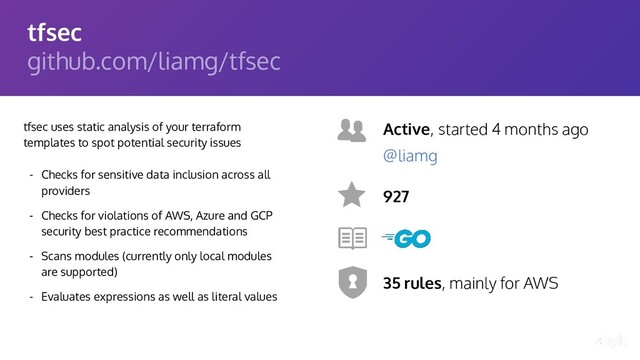 tfsec
github.com/liamg/tfsec
tfsec uses static analysis of your terraform
templates to spot potential security issues
- Checks for sensitive data inclusion across all
providers
- Checks for violations of AWS, Azure and GCP
security best practice recommendations
- Scans modules (currently only local modules
are supported)
- Evaluates expressions as well as literal values
Active, started 4 months ago
927
35 rules, mainly for AWS
@liamg
