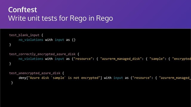 Conftest
Write unit tests for Rego in Rego
test_blank_input {
no_violations with input as {}
}
test_correctly_encrypted_azure_disk {
no_violations with input as {"resource": { "azurerm_managed_disk": { "sample": { "encrypted
}
test_unencrypted_azure_disk {
deny["Azure disk `sample` is not encrypted"] with input as {"resource": { "azurerm_managed_
}
