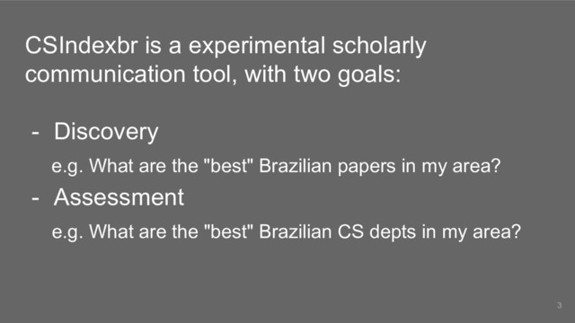 CSIndexbr is a experimental scholarly
communication tool, with two goals:
- Discovery
e.g. What are the "best" Brazilian papers in my area?
- Assessment
e.g. What are the "best" Brazilian CS depts in my area?
3
