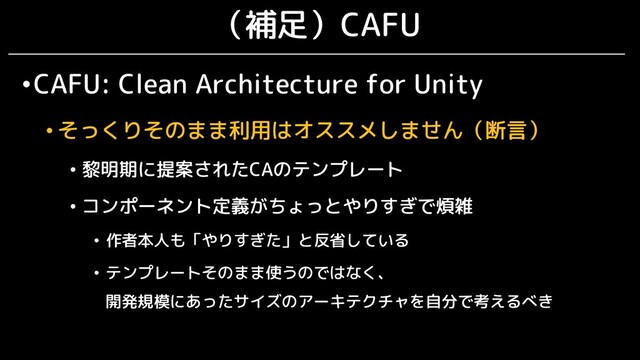 （補足）CAFU
•CAFU: Clean Architecture for Unity
• そっくりそのまま利用はオススメしません（断言）
• 黎明期に提案されたCAのテンプレート
• コンポーネント定義がちょっとやりすぎで煩雑
• 作者本人も「やりすぎた」と反省している
• テンプレートそのまま使うのではなく、
開発規模にあったサイズのアーキテクチャを自分で考えるべき
