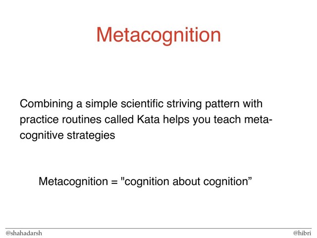 @shahadarsh @hibri
Metacognition
Combining a simple scientiﬁc striving pattern with
practice routines called Kata helps you teach meta-
cognitive strategies
Metacognition = "cognition about cognition”

