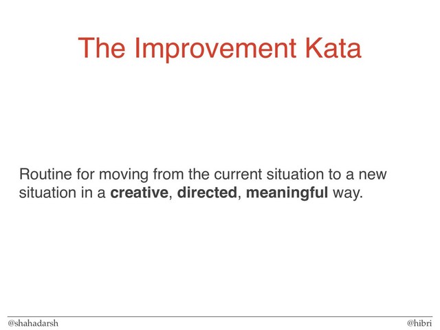 @shahadarsh @hibri
The Improvement Kata
Routine for moving from the current situation to a new
situation in a creative, directed, meaningful way.
