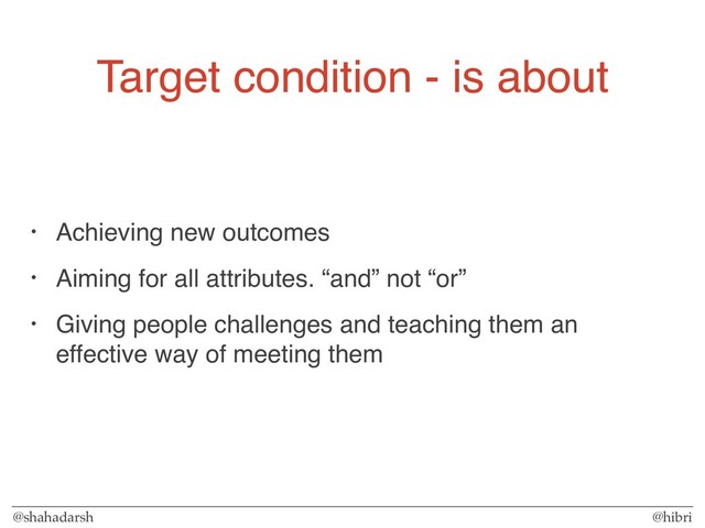 @shahadarsh @hibri
Target condition - is about
• Achieving new outcomes
• Aiming for all attributes. “and” not “or”
• Giving people challenges and teaching them an
effective way of meeting them
