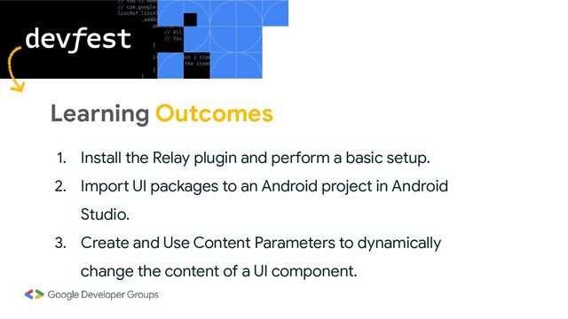 Learning Outcomes
1. Install the Relay plugin and perform a basic setup.
2. Import UI packages to an Android project in Android
Studio.
3. Create and Use Content Parameters to dynamically
change the content of a UI component.
