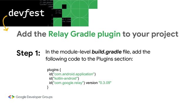 Step 1: In the module-level build.gradle file, add the
following code to the Plugins section:
Add the Relay Gradle plugin to your project
plugins {
id("com.android.application")
id("kotlin-android")
id("com.google.relay") version "0.3.09"
}
