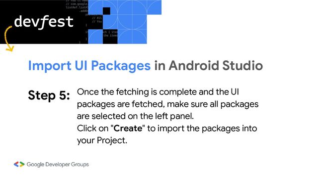 Step 5: Once the fetching is complete and the UI
packages are fetched, make sure all packages
are selected on the left panel.
Click on "Create" to import the packages into
your Project.
Import UI Packages in Android Studio
