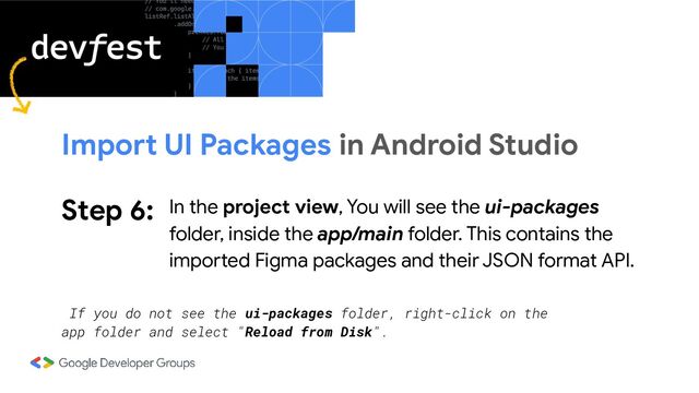 Step 6: In the project view, You will see the ui-packages
folder, inside the app/main folder. This contains the
imported Figma packages and their JSON format API.
Import UI Packages in Android Studio
If you do not see the ui-packages folder, right-click on the
app folder and select "Reload from Disk".
