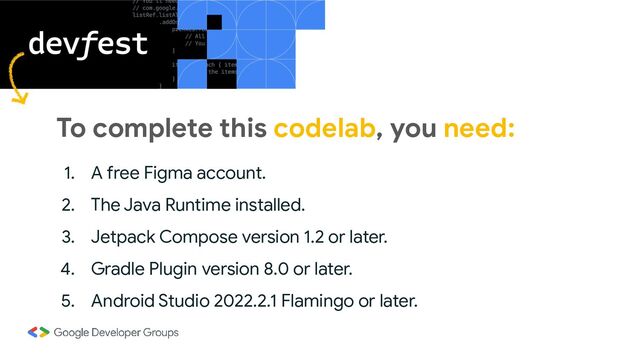 To complete this codelab, you need:
1. A free Figma account.
2. The Java Runtime installed.
3. Jetpack Compose version 1.2 or later.
4. Gradle Plugin version 8.0 or later.
5. Android Studio 2022.2.1 Flamingo or later.
