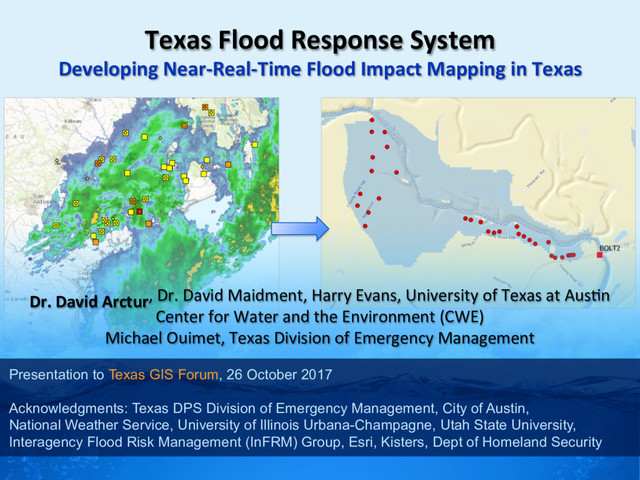 Dr. David Arctur, Dr. David Maidment, Harry Evans, University of Texas at Aus:n
Center for Water and the Environment (CWE)
Michael Ouimet, Texas Division of Emergency Management
Presentation to Texas GIS Forum, 26 October 2017
Acknowledgments: Texas DPS Division of Emergency Management, City of Austin,
National Weather Service, University of Illinois Urbana-Champagne, Utah State University,
Interagency Flood Risk Management (InFRM) Group, Esri, Kisters, Dept of Homeland Security
Texas Flood Response System
Developing Near-Real-Time Flood Impact Mapping in Texas
