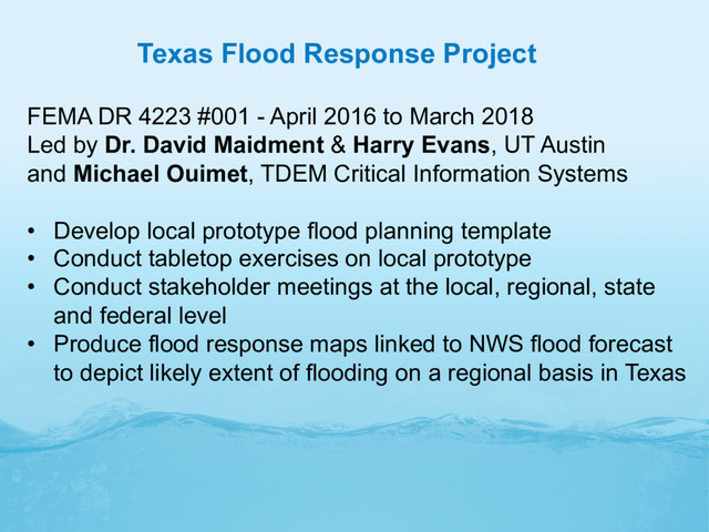 Texas Flood Response Project
FEMA DR 4223 #001 - April 2016 to March 2018
Led by Dr. David Maidment & Harry Evans, UT Austin
and Michael Ouimet, TDEM Critical Information Systems
•  Develop local prototype flood planning template
•  Conduct tabletop exercises on local prototype
•  Conduct stakeholder meetings at the local, regional, state
and federal level
•  Produce flood response maps linked to NWS flood forecast
to depict likely extent of flooding on a regional basis in Texas
