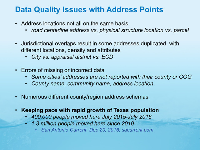 Data Quality Issues with Address Points
•  Address locations not all on the same basis
•  road centerline address vs. physical structure location vs. parcel
•  Jurisdictional overlaps result in some addresses duplicated, with
different locations, density and attributes
•  City vs. appraisal district vs. ECD
•  Errors of missing or incorrect data
•  Some cities’ addresses are not reported with their county or COG
•  County name, community name, address location
•  Numerous different county/region address schemas
•  Keeping pace with rapid growth of Texas population
•  400,000 people moved here July 2015-July 2016
•  1.3 million people moved here since 2010
•  San Antonio Current, Dec 20, 2016, sacurrent.com
