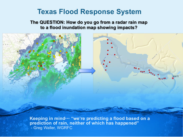 Texas Flood Response System
The QUESTION: How do you go from a radar rain map
to a flood inundation map showing impacts?
Keeping in mind… “we’re predicting a flood based on a
prediction of rain, neither of which has happened”
- Greg Waller, WGRFC
