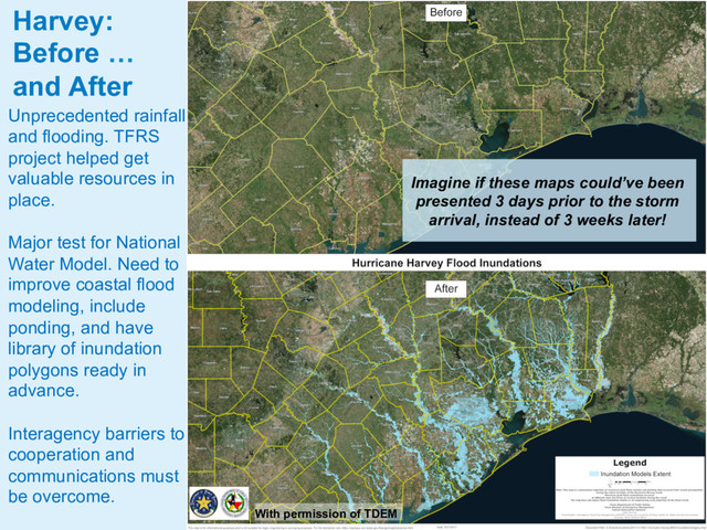 Unprecedented rainfall
and flooding. TFRS
project helped get
valuable resources in
place.
Major test for National
Water Model. Need to
improve coastal flood
modeling, include
ponding, and have
library of inundation
polygons ready in
advance.
Interagency barriers to
cooperation and
communications must
be overcome.
Harvey:
Before …
and After
With permission of TDEM
Imagine if these maps could’ve been
presented 3 days prior to the storm
arrival, instead of 3 weeks later!
