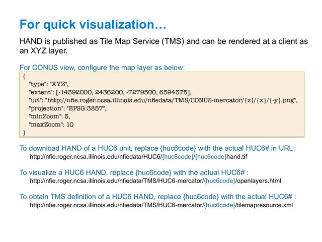 For quick visualization…
HAND is published as Tile Map Service (TMS) and can be rendered at a client as
an XYZ layer.
For CONUS view, configure the map layer as below:
{ 
"type": "XYZ", 
"extent": [-14392000, 2436200, -7279500, 6594375], 
"url": "http://nﬁe.roger.ncsa.illinois.edu/nﬁedata/TMS/CONUS-mercator/{z}/{x}/{-y}.png", 
"projection": "EPSG:3857", 
"minZoom": 5, 
"maxZoom": 10 
} 
To download HAND of a HUC6 unit, replace {huc6code} with the actual HUC6# in URL:
http://nfie.roger.ncsa.illinois.edu/nfiedata/HUC6/{huc6code}/{huc6code}hand.tif
To visualize a HUC6 HAND, replace {huc6code} with the actual HUC6# :
http://nfie.roger.ncsa.illinois.edu/nfiedata/TMS/HUC6-mercator/{huc6code}/openlayers.html
To obtain TMS definition of a HUC6 HAND, replace {huc6code} with the actual HUC6# :
http://nfie.roger.ncsa.illinois.edu/nfiedata/TMS/HUC6-mercator/{huc6code}/tilemapresource.xml
