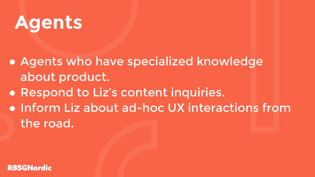 ● Agents who have specialized knowledge
about product.
● Respond to Liz’s content inquiries.
● Inform Liz about ad-hoc UX interactions from
the road.
Agents
