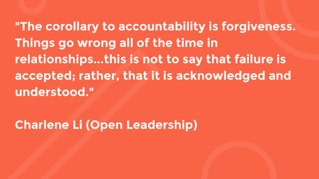 "The corollary to accountability is forgiveness.
Things go wrong all of the time in
relationships...this is not to say that failure is
accepted; rather, that it is acknowledged and
understood."
Charlene Li (Open Leadership)
